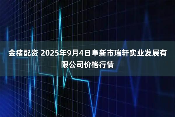 金猪配资 2025年9月4日阜新市瑞轩实业发展有限公司价格行情
