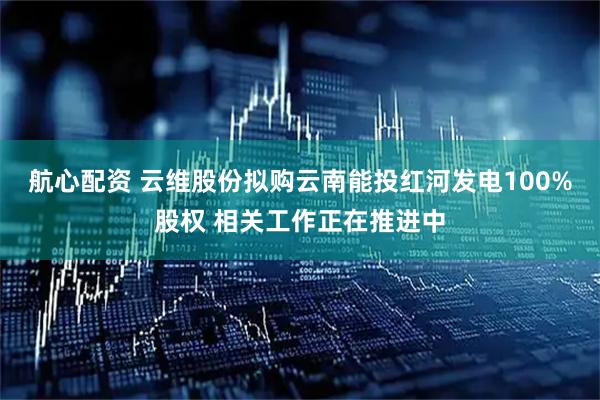 航心配资 云维股份拟购云南能投红河发电100%股权 相关工作正在推进中