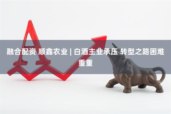 融合配资 顺鑫农业 | 白酒主业承压 转型之路困难重重