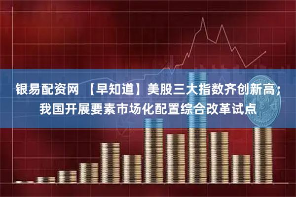 银易配资网 【早知道】美股三大指数齐创新高；我国开展要素市场化配置综合改革试点