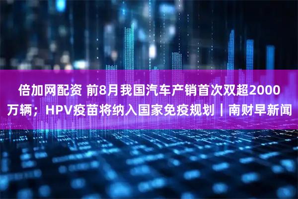 倍加网配资 前8月我国汽车产销首次双超2000万辆；HPV疫苗将纳入国家免疫规划｜南财早新闻