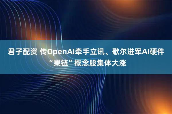 君子配资 传OpenAI牵手立讯、歌尔进军AI硬件 “果链”概念股集体大涨