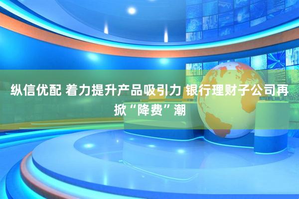 纵信优配 着力提升产品吸引力 银行理财子公司再掀“降费”潮