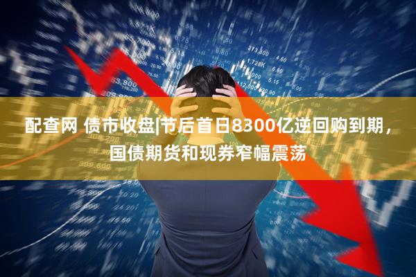 配查网 债市收盘|节后首日8300亿逆回购到期，国债期货和现券窄幅震荡
