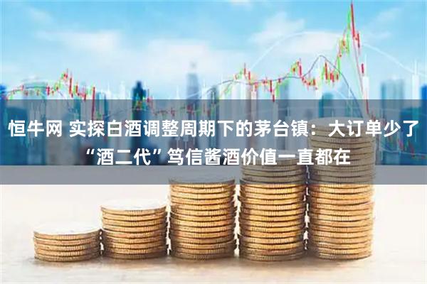 恒牛网 实探白酒调整周期下的茅台镇：大订单少了 “酒二代”笃信酱酒价值一直都在