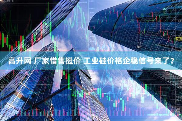 高升网 厂家惜售挺价 工业硅价格企稳信号来了？