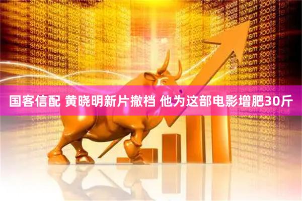 国客信配 黄晓明新片撤档 他为这部电影增肥30斤