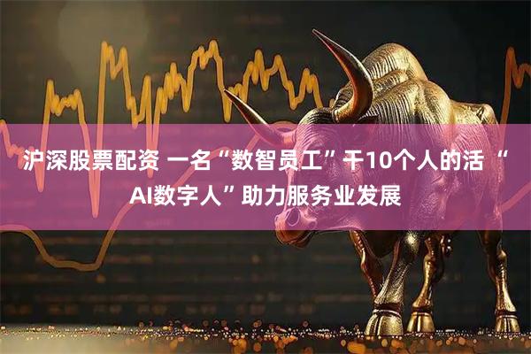 沪深股票配资 一名“数智员工”干10个人的活 “AI数字人”助力服务业发展