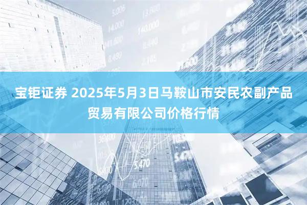 宝钜证券 2025年5月3日马鞍山市安民农副产品贸易有限公司价格行情