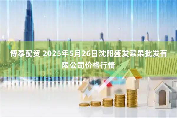 博泰配资 2025年5月26日沈阳盛发菜果批发有限公司价格行情