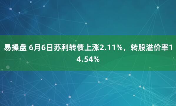 易操盘 6月6日苏利转债上涨2.11%，转股溢价率14.54%
