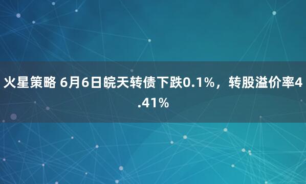 火星策略 6月6日皖天转债下跌0.1%，转股溢价率4.41%