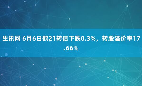 生讯网 6月6日鹤21转债下跌0.3%，转股溢价率17.66%