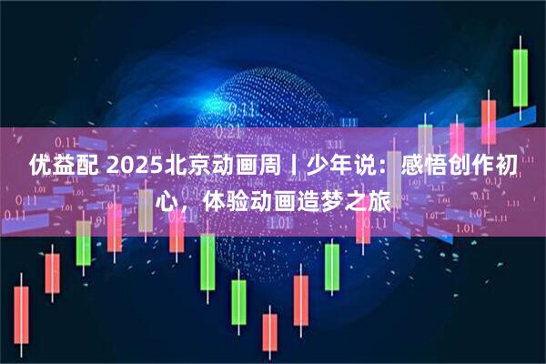 优益配 2025北京动画周丨少年说：感悟创作初心，体验动画造梦之旅