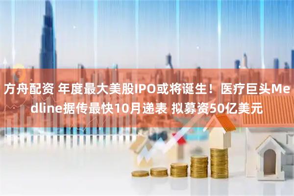 方舟配资 年度最大美股IPO或将诞生！医疗巨头Medline据传最快10月递表 拟募资50亿美元