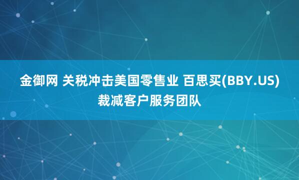 金御网 关税冲击美国零售业 百思买(BBY.US)裁减客户服务团队