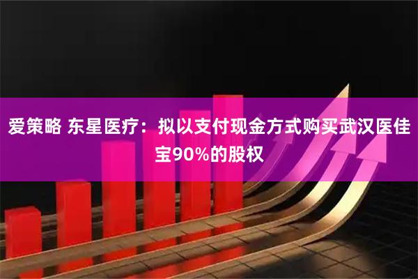 爱策略 东星医疗：拟以支付现金方式购买武汉医佳宝90%的股权