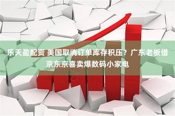 乐天盈配资 美国取消订单库存积压？广东老板借京东京喜卖爆数码小家电