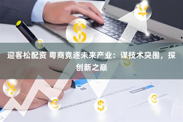 迎客松配资 粤商竞逐未来产业：谋技术突围，探创新之巅
