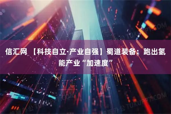 信汇网 【科技自立·产业自强】蜀道装备：跑出氢能产业“加速度”