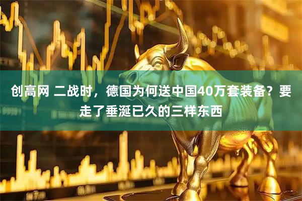 创高网 二战时，德国为何送中国40万套装备？要走了垂涎已久的三样东西