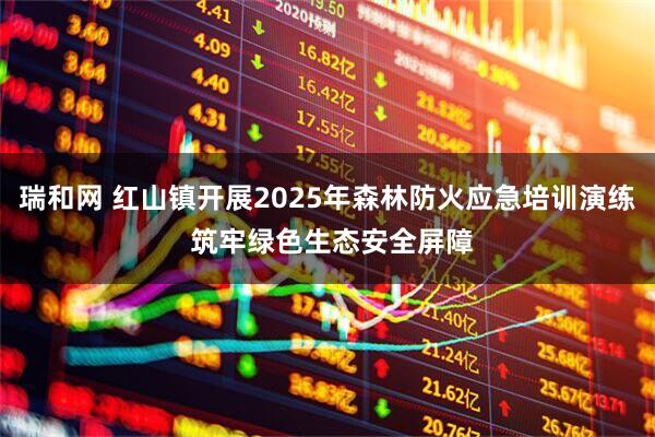 瑞和网 红山镇开展2025年森林防火应急培训演练 筑牢绿色生态安全屏障