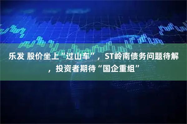 乐发 股价坐上“过山车”，ST岭南债务问题待解，投资者期待“国企重组”