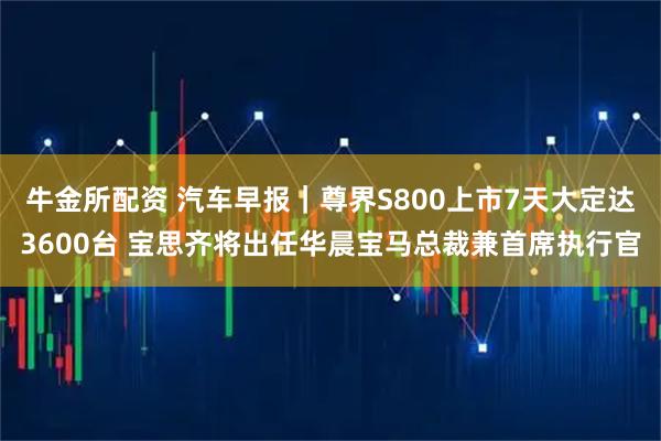 牛金所配资 汽车早报｜尊界S800上市7天大定达3600台 宝思齐将出任华晨宝马总裁兼首席执行官