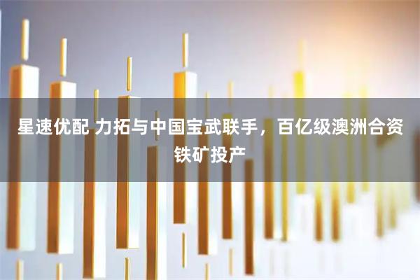 星速优配 力拓与中国宝武联手，百亿级澳洲合资铁矿投产