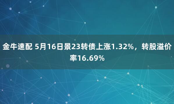 金牛速配 5月16日景23转债上涨1.32%，转股溢价率16.69%