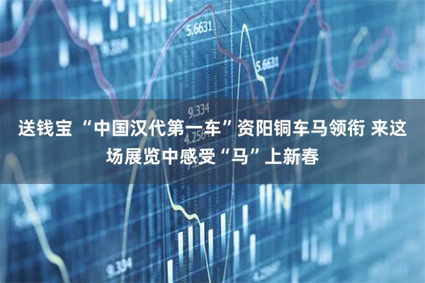 送钱宝 “中国汉代第一车”资阳铜车马领衔 来这场展览中感受“马”上新春