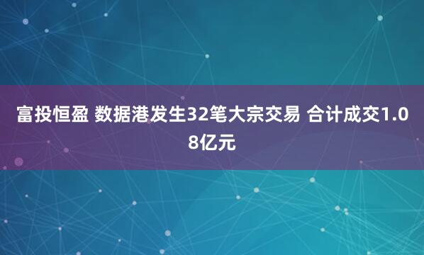 富投恒盈 数据港发生32笔大宗交易 合计成交1.08亿元