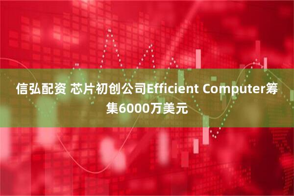 信弘配资 芯片初创公司Efficient Computer筹集6000万美元