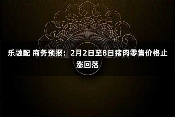 乐融配 商务预报：2月2日至8日猪肉零售价格止涨回落