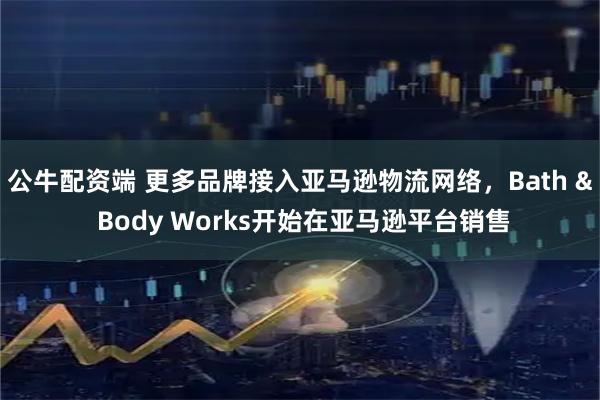 公牛配资端 更多品牌接入亚马逊物流网络，Bath & Body Works开始在亚马逊平台销售