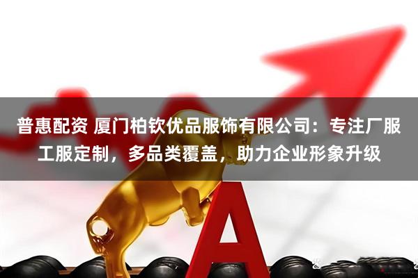 普惠配资 厦门柏钦优品服饰有限公司:专注厂服工服定制,多品类覆盖,助力企业形象升级