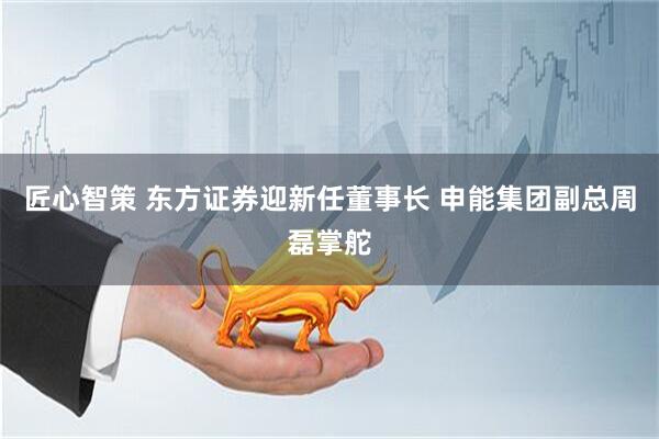 匠心智策 东方证券迎新任董事长 申能集团副总周磊掌舵