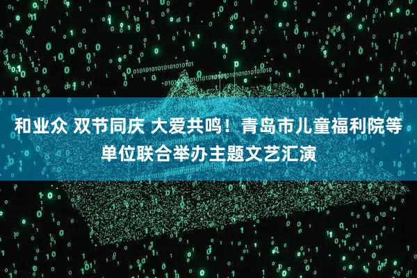 和业众 双节同庆 大爱共鸣！青岛市儿童福利院等单位联合举办主题文艺汇演