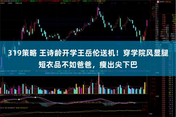 319策略 王诗龄开学王岳伦送机！穿学院风显腿短衣品不如爸爸，瘦出尖下巴