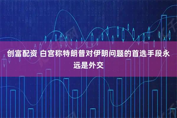 创富配资 白宫称特朗普对伊朗问题的首选手段永远是外交