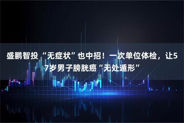 盛鹏智投 “无症状”也中招!一次单位体检,让57岁男子膀胱癌“无处遁形”