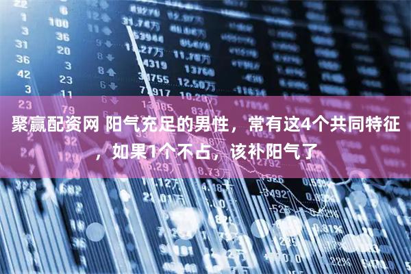 聚赢配资网 阳气充足的男性,常有这4个共同特征,如果1个不占,该补阳气了