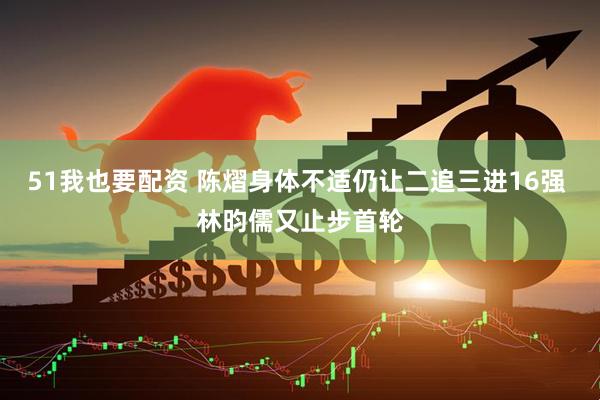 51我也要配资 陈熠身体不适仍让二追三进16强 林昀儒又止步首轮